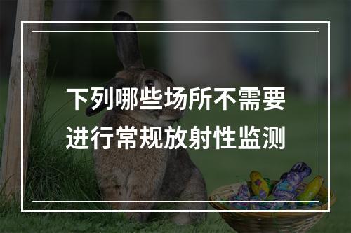 下列哪些场所不需要进行常规放射性监测