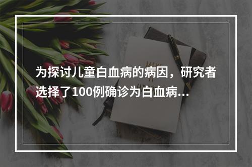 为探讨儿童白血病的病因，研究者选择了100例确诊为白血病的儿