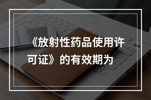 《放射性药品使用许可证》的有效期为