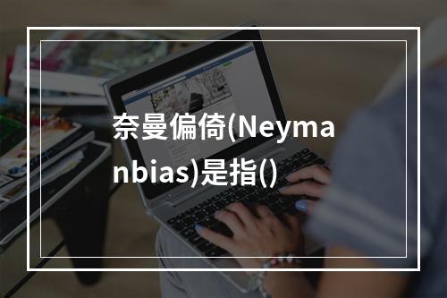 奈曼偏倚(Neymanbias)是指()