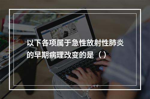 以下各项属于急性放射性肺炎的早期病理改变的是（ ）