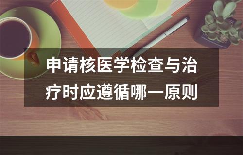 申请核医学检查与治疗时应遵循哪一原则