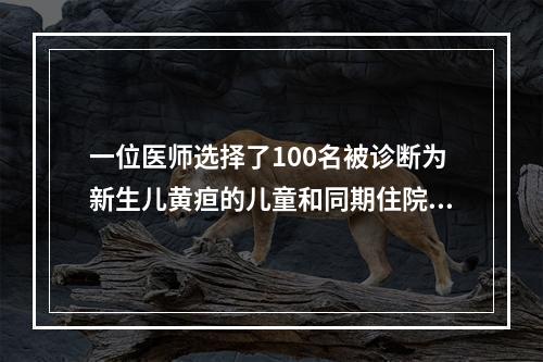 一位医师选择了100名被诊断为新生儿黄疸的儿童和同期住院的1