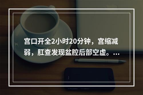 宫口开全2小时20分钟，宫缩减弱，肛查发现盆腔后部空虚。做阴