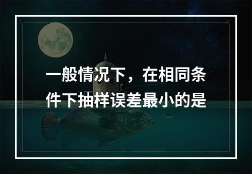 一般情况下，在相同条件下抽样误差最小的是