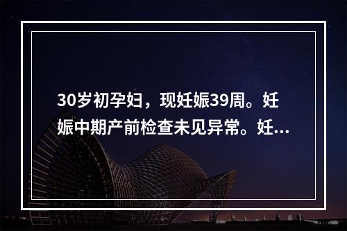 30岁初孕妇，现妊娠39周。妊娠中期产前检查未见异常。妊娠3