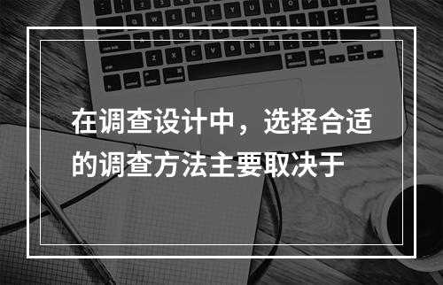 在调查设计中，选择合适的调查方法主要取决于