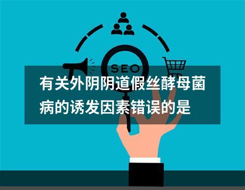 有关外阴阴道假丝酵母菌病的诱发因素错误的是