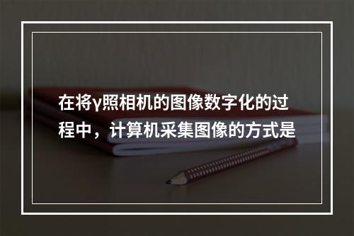 在将γ照相机的图像数字化的过程中，计算机采集图像的方式是