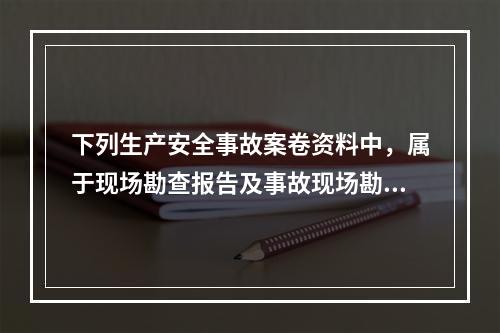 下列生产安全事故案卷资料中，属于现场勘查报告及事故现场勘查材