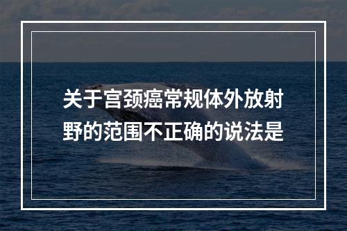 关于宫颈癌常规体外放射野的范围不正确的说法是