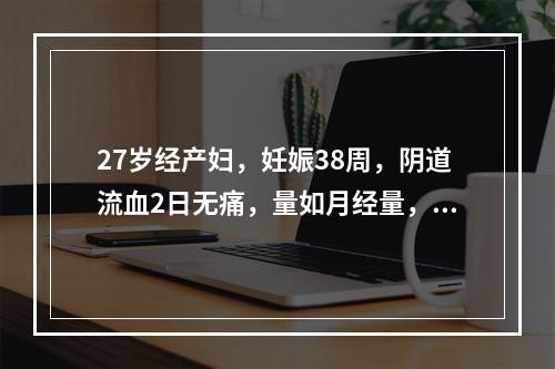 27岁经产妇，妊娠38周，阴道流血2日无痛，量如月经量，检查