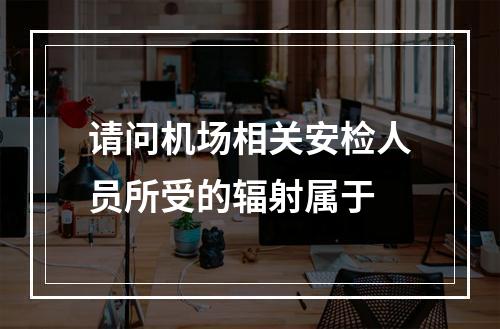 请问机场相关安检人员所受的辐射属于