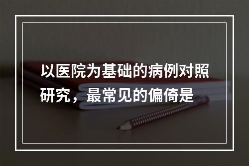 以医院为基础的病例对照研究，最常见的偏倚是