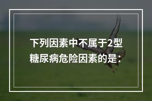 下列因素中不属于2型糖尿病危险因素的是：