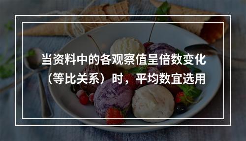 当资料中的各观察值呈倍数变化（等比关系）时，平均数宜选用