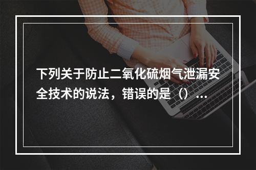 下列关于防止二氧化硫烟气泄漏安全技术的说法，错误的是（）。