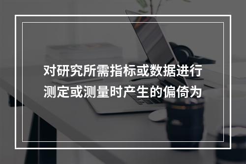 对研究所需指标或数据进行测定或测量时产生的偏倚为