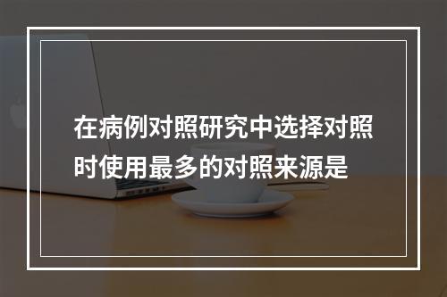 在病例对照研究中选择对照时使用最多的对照来源是