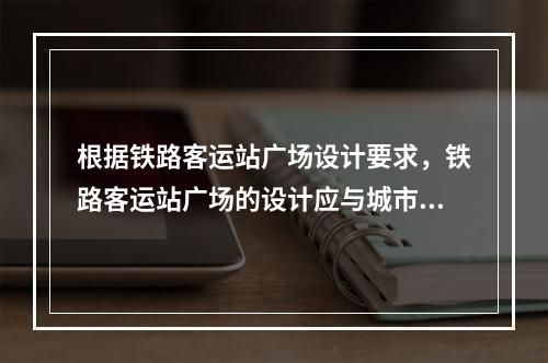 根据铁路客运站广场设计要求，铁路客运站广场的设计应与城市总