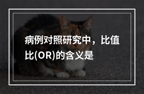 病例对照研究中，比值比(OR)的含义是