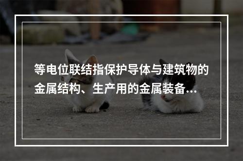 等电位联结指保护导体与建筑物的金属结构、生产用的金属装备以及