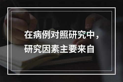 在病例对照研究中，研究因素主要来自