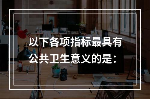 以下各项指标最具有公共卫生意义的是：