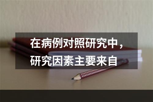 在病例对照研究中，研究因素主要来自