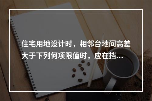 住宅用地设计时，相邻台地间高差大于下列何项限值时，应在挡土