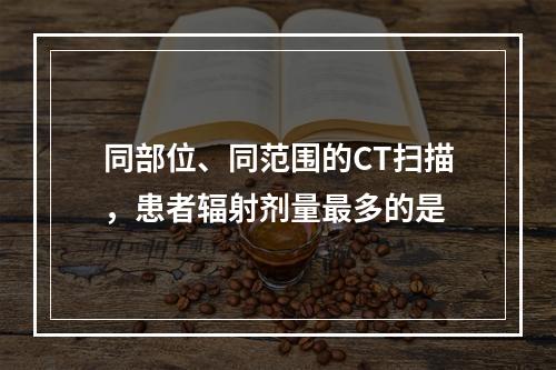 同部位、同范围的CT扫描，患者辐射剂量最多的是