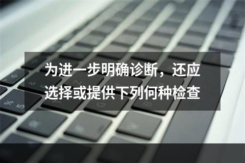 为进一步明确诊断，还应选择或提供下列何种检查