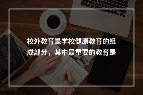 校外教育是学校健康教育的组成部分，其中最重要的教育是