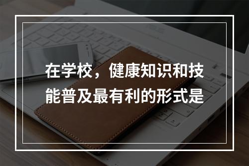 在学校，健康知识和技能普及最有利的形式是