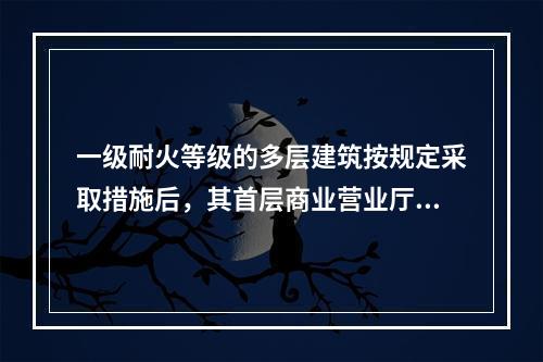 一级耐火等级的多层建筑按规定采取措施后，其首层商业营业厅每