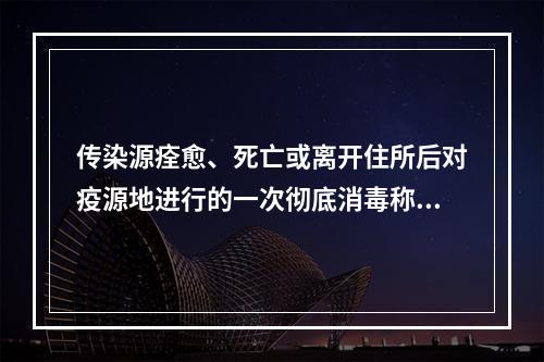 传染源痊愈、死亡或离开住所后对疫源地进行的一次彻底消毒称为