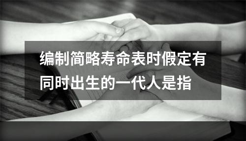 编制简略寿命表时假定有同时出生的一代人是指