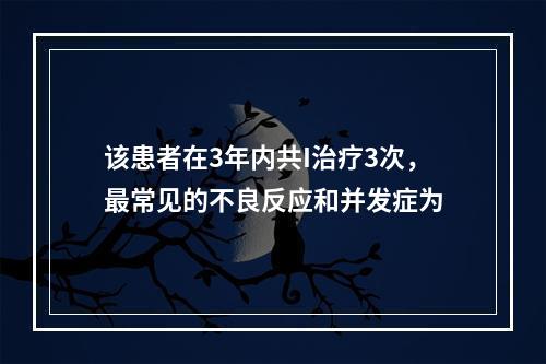 该患者在3年内共I治疗3次，最常见的不良反应和并发症为