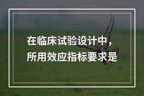 在临床试验设计中，所用效应指标要求是