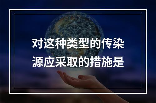 对这种类型的传染源应采取的措施是