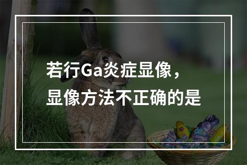 若行Ga炎症显像，显像方法不正确的是