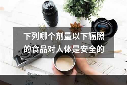 下列哪个剂量以下辐照的食品对人体是安全的