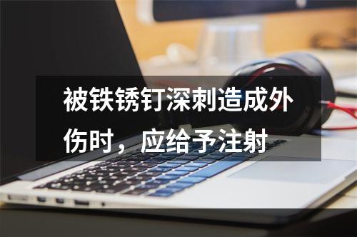 被铁锈钉深刺造成外伤时，应给予注射