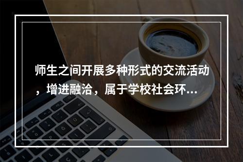 师生之间开展多种形式的交流活动，增进融洽，属于学校社会环境的