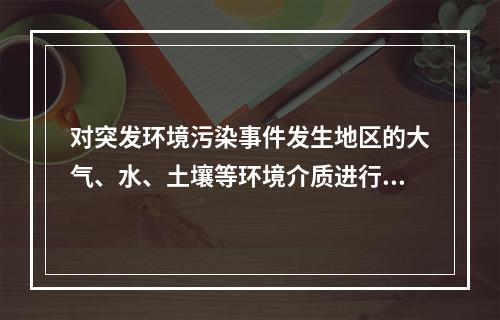 对突发环境污染事件发生地区的大气、水、土壤等环境介质进行紧急