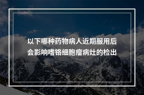 以下哪种药物病人近期服用后会影响嗜铬细胞瘤病灶的检出