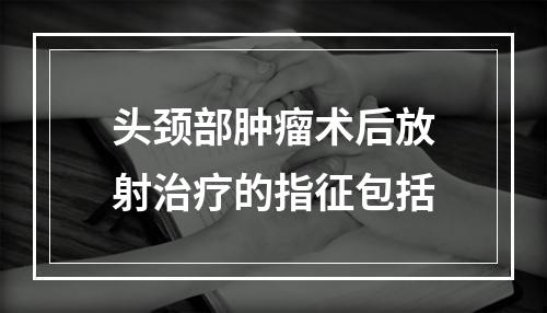 头颈部肿瘤术后放射治疗的指征包括