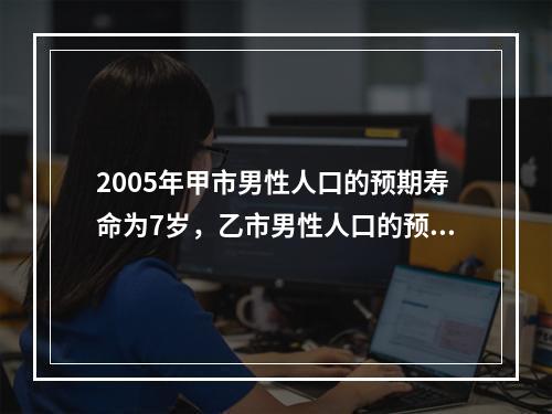 2005年甲市男性人口的预期寿命为7岁，乙市男性人口的预期寿