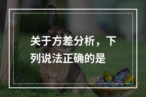 关于方差分析，下列说法正确的是