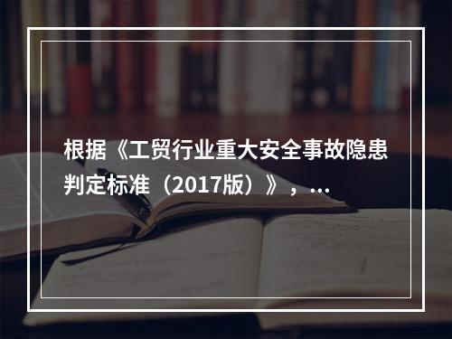 根据《工贸行业重大安全事故隐患判定标准（2017版）》，辨识